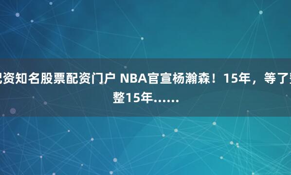 配资知名股票配资门户 NBA官宣杨瀚森！15年，等了整整15年......