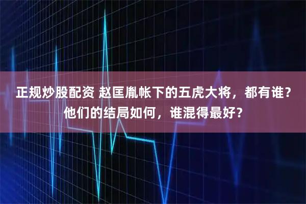 正规炒股配资 赵匡胤帐下的五虎大将，都有谁？他们的结局如何，谁混得最好？